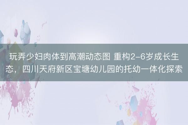 玩弄少妇肉体到高潮动态图 重构2-6岁成长生态，四川天府新区宝塘幼儿园的托幼一体化探索