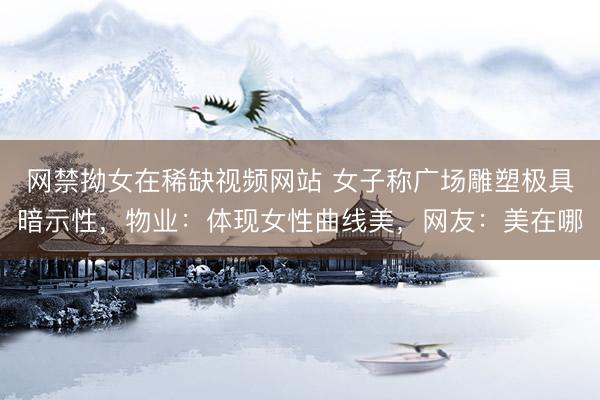 网禁拗女在稀缺视频网站 女子称广场雕塑极具暗示性，物业：体现女性曲线美，网友：美在哪
