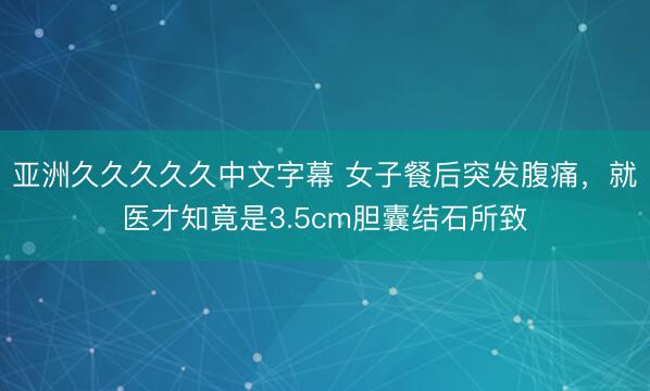 亚洲久久久久久中文字幕 女子餐后突发腹痛，就医才知竟是3.5cm胆囊结石所致