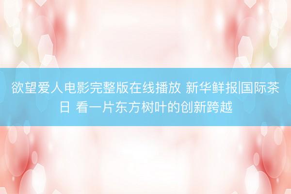 欲望爱人电影完整版在线播放 新华鲜报|国际茶日 看一片东方树叶的创新跨越