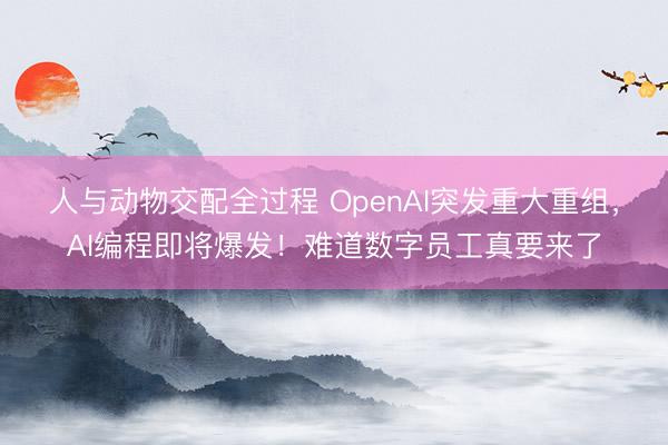 人与动物交配全过程 OpenAI突发重大重组，AI编程即将爆发！难道数字员工真要来了