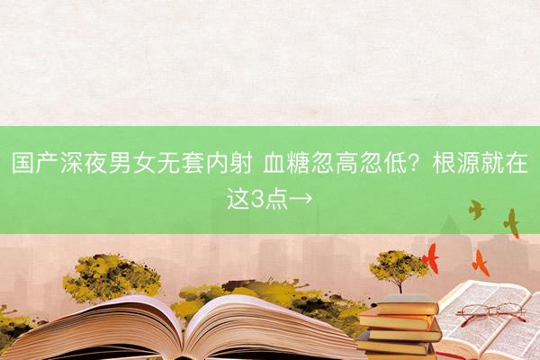 国产深夜男女无套内射 血糖忽高忽低？根源就在这3点→