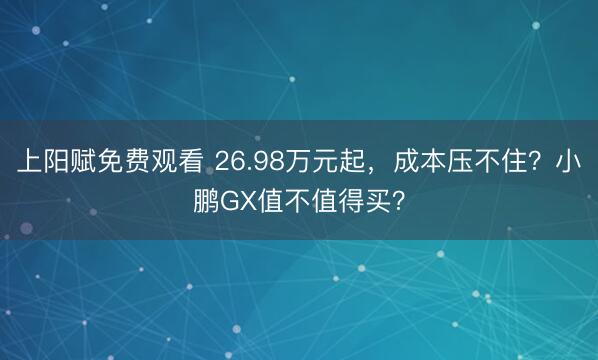 上阳赋免费观看 26.98万元起，成本压不住？小鹏GX值不值得买？