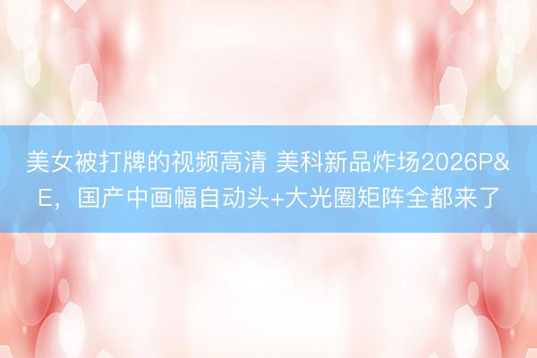 美女被打牌的视频高清 美科新品炸场2026P&E，国产中画幅自动头+大光圈矩阵全都来了