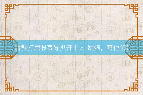 调教打屁股羞辱扒开主人 姑娘，夸他们！