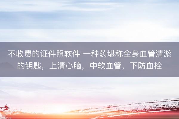 不收费的证件照软件 一种药堪称全身血管清淤的钥匙,上清心脑,中软血管,下防血栓