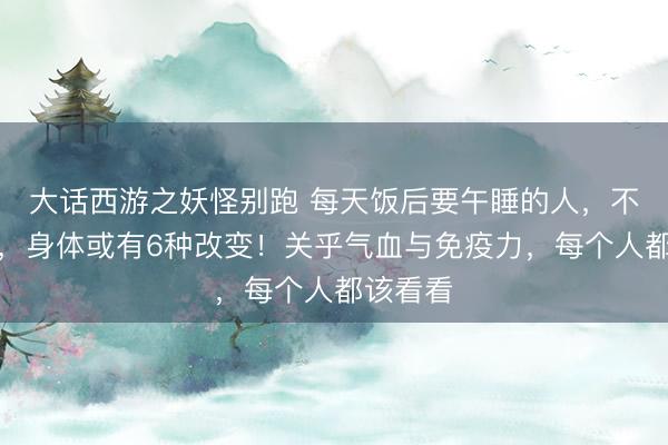 大话西游之妖怪别跑 每天饭后要午睡的人，不出半年，身体或有6种改变！关乎气血与免疫力，每个人都该看看