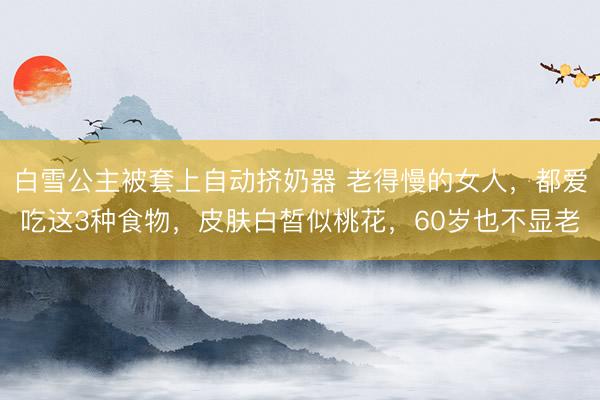 白雪公主被套上自动挤奶器 老得慢的女人,都爱吃这3种食物,皮肤白皙似桃花,60岁也不显老