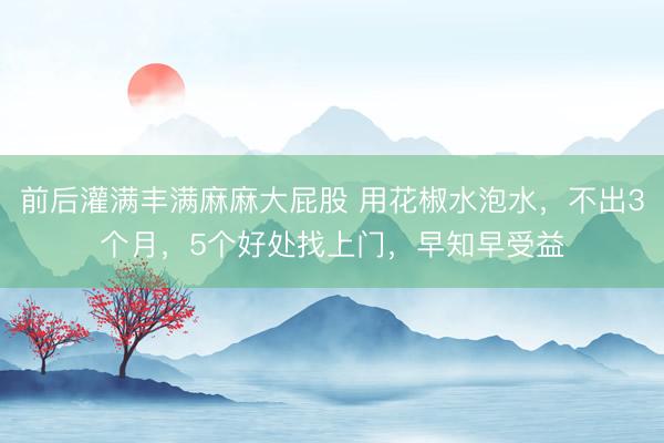 前后灌满丰满麻麻大屁股 用花椒水泡水,不出3个月,5个好处找上门,早知早受益