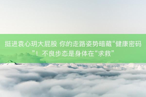挺进袁心玥大屁股 你的走路姿势暗藏“健康密码”！不良步态是身体在“求救”