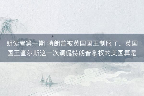 朗读者第一期 特朗普被英国国王制服了。英国国王查尔斯这一次调侃特朗普掌权的美国算是