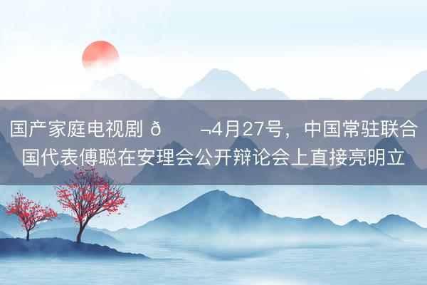 国产家庭电视剧 🌬4月27号，中国常驻联合国代表傅聪在安理会公开辩论会上直接亮明立