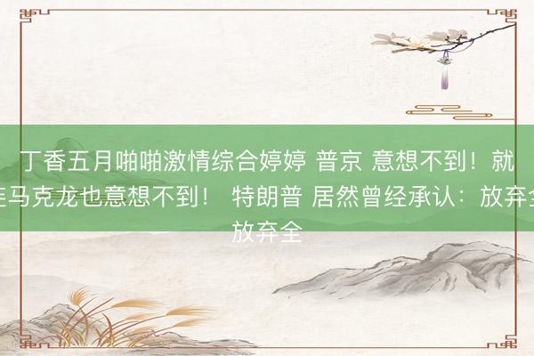 丁香五月啪啪激情综合婷婷 普京 意想不到！就连马克龙也意想不到！ 特朗普 居然曾经承认：放弃全