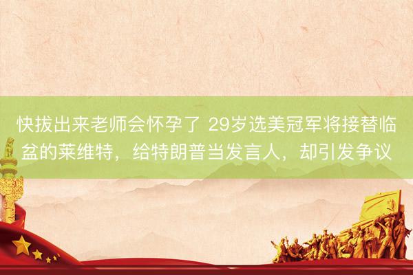 快拔出来老师会怀孕了 29岁选美冠军将接替临盆的莱维特,给特朗普当发言人,却引发争议