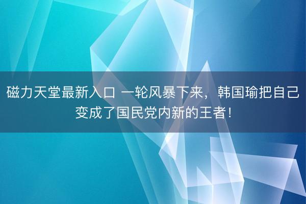 磁力天堂最新入口 一轮风暴下来,韩国瑜把自己变成了国民党内新的王者!