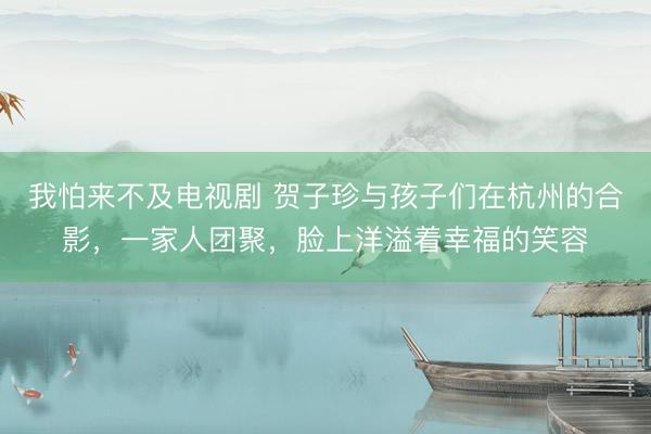 我怕来不及电视剧 贺子珍与孩子们在杭州的合影，一家人团聚，脸上洋溢着幸福的笑容