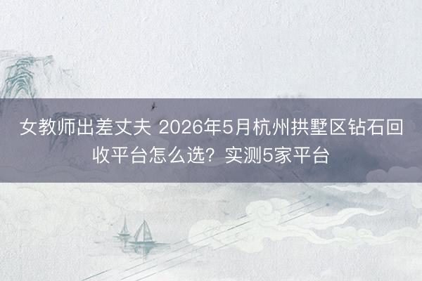 女教师出差丈夫 2026年5月杭州拱墅区钻石回收平台怎么选？实测5家平台