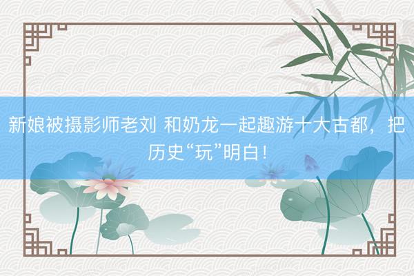 新娘被摄影师老刘 和奶龙一起趣游十大古都，把历史“玩”明白！
