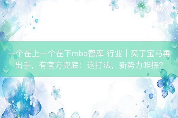 一个在上一个在下mba智库 行业｜买了宝马再出手，有官方兜底！这打法，新势力咋接？