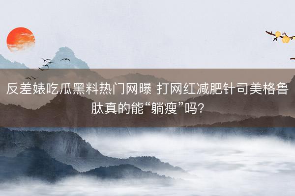 反差婊吃瓜黑料热门网曝 打网红减肥针司美格鲁肽真的能“躺瘦”吗？