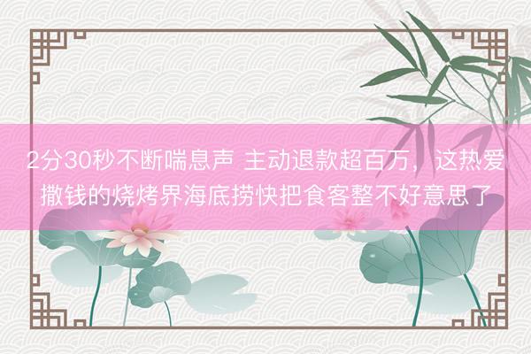 2分30秒不断喘息声 主动退款超百万，这热爱撒钱的烧烤界海底捞快把食客整不好意思了