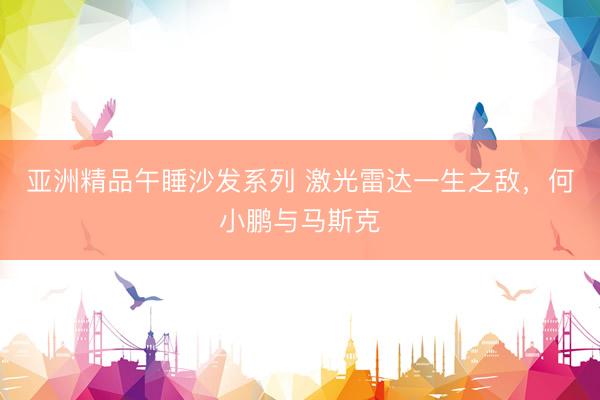 亚洲精品午睡沙发系列 激光雷达一生之敌，何小鹏与马斯克