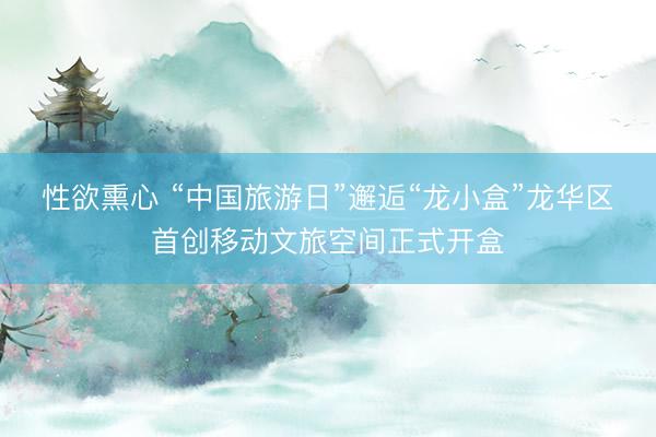 性欲熏心 “中国旅游日”邂逅“龙小盒”龙华区首创移动文旅空间正式开盒