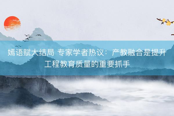 嫣语赋大结局 专家学者热议:产教融合是提升工程教育质量的重要抓手
