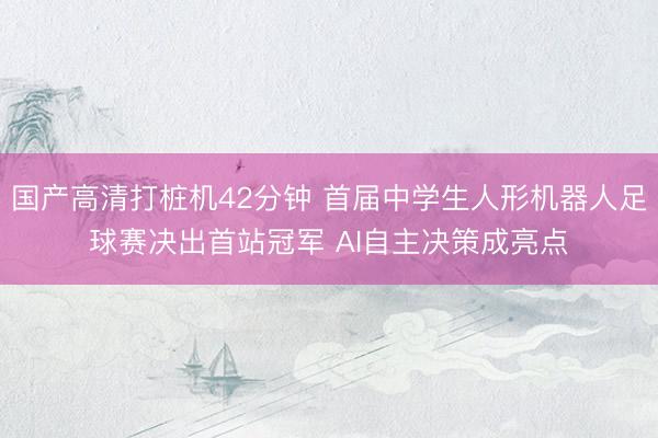 国产高清打桩机42分钟 首届中学生人形机器人足球赛决出首站冠军 AI自主决策成亮点