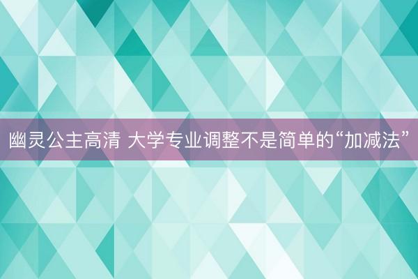 幽灵公主高清 大学专业调整不是简单的“加减法”