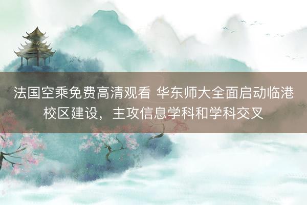法国空乘免费高清观看 华东师大全面启动临港校区建设，主攻信息学科和学科交叉