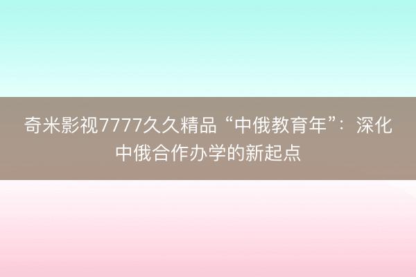 奇米影视7777久久精品 “中俄教育年”:深化中俄合作办学的新起点