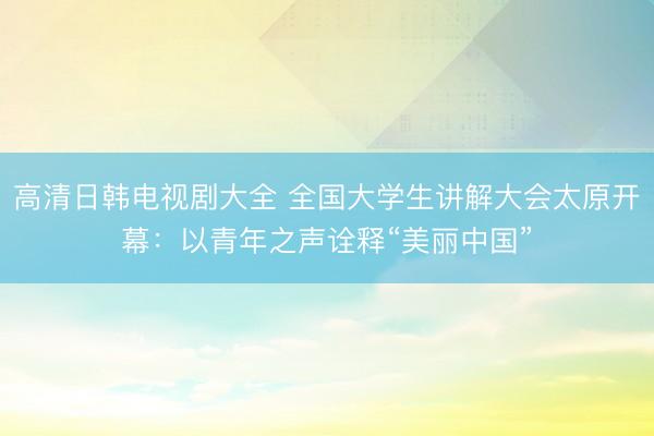 高清日韩电视剧大全 全国大学生讲解大会太原开幕：以青年之声诠释“美丽中国”