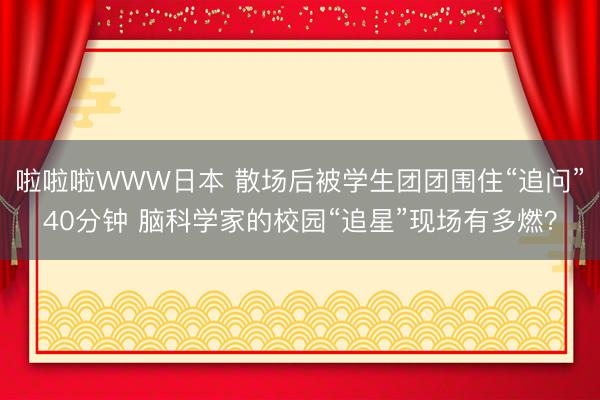啦啦啦WWW日本 散场后被学生团团围住“追问”40分钟 脑科学家的校园“追星”现场有多燃？