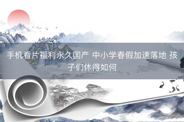 手机看片福利永久国产 中小学春假加速落地 孩子们休得如何