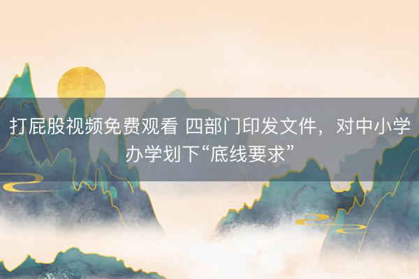 打屁股视频免费观看 四部门印发文件,对中小学办学划下“底线要求”