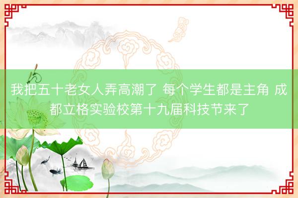 我把五十老女人弄高潮了 每个学生都是主角 成都立格实验校第十九届科技节来了