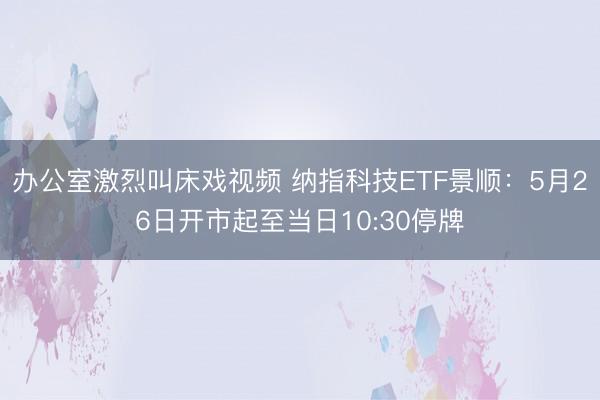 办公室激烈叫床戏视频 纳指科技ETF景顺：5月26日开市起至当日10:30停牌