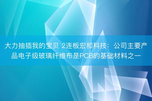 大力抽插我的宝贝 2连板宏和科技：公司主要产品电子级玻璃纤维布是PCB的基础材料之一
