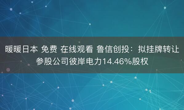 暖暖日本 免费 在线观看 鲁信创投：拟挂牌转让参股公司彼岸电力14.46%股权