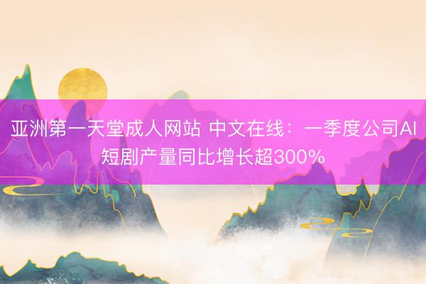 亚洲第一天堂成人网站 中文在线：一季度公司AI短剧产量同比增长超300%