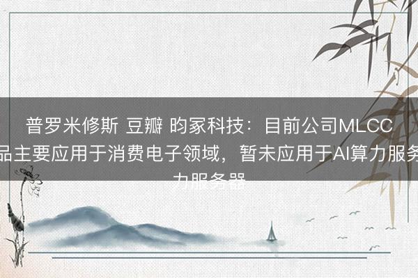 普罗米修斯 豆瓣 昀冢科技：目前公司MLCC产品主要应用于消费电子领域，暂未应用于AI算力服务器