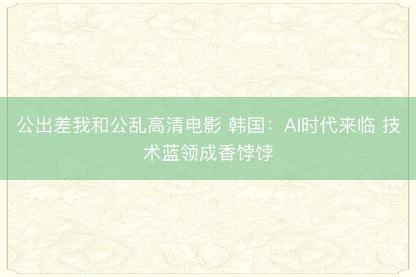 公出差我和公乱高清电影 韩国：AI时代来临 技术蓝领成香饽饽