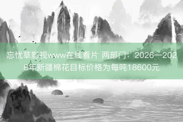忘忧草影视www在线看片 两部门：2026—2028年新疆棉花目标价格为每吨18600元