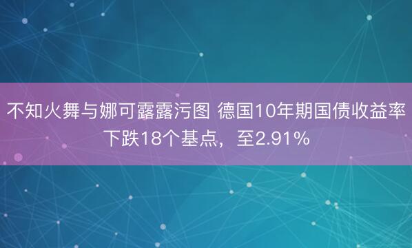 不知火舞与娜可露露污图 德国10年期国债收益率下跌18个基点，至2.91%