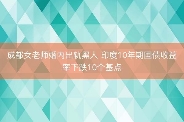 成都女老师婚内出轨黑人 印度10年期国债收益率下跌10个基点