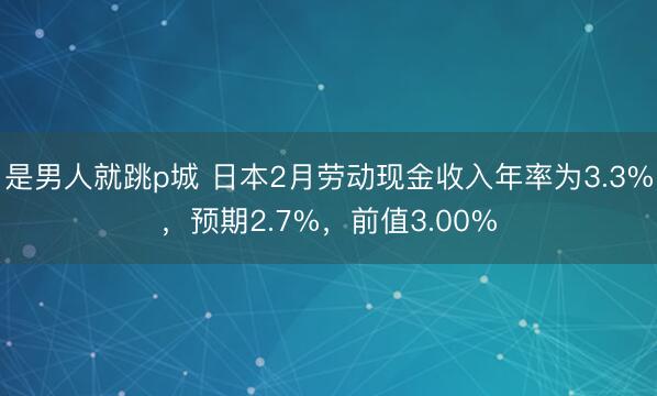 是男人就跳p城 日本2月劳动现金收入年率为3.3%，预期2.7%，前值3.00%