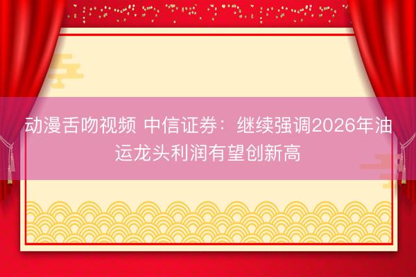 动漫舌吻视频 中信证券：继续强调2026年油运龙头利润有望创新高