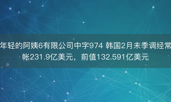 年轻的阿姨6有限公司中字974 韩国2月未季调经常帐231.9亿美元，前值132.591亿美元