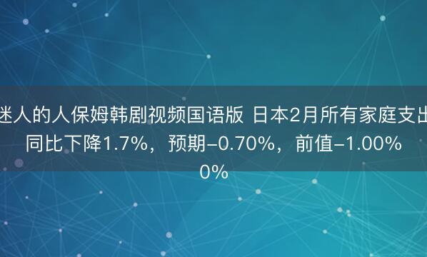 迷人的人保姆韩剧视频国语版 日本2月所有家庭支出同比下降1.7%，预期-0.70%，前值-1.00%